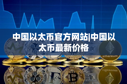中国以太币官方网站|中国以太币最新价格