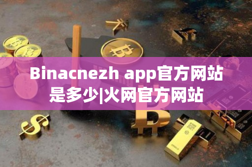 Binacnezh app官方网站是多少|火网官方网站