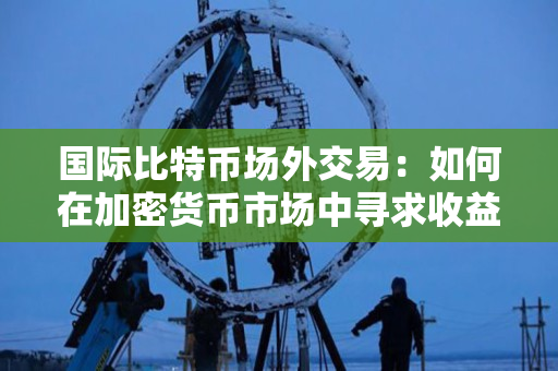 国际比特币场外交易:如何在加密货币市场中寻求收益? 国际比特币场外交易:如何在加密货币市场中寻求收益?