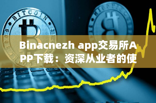 Binacnezh app交易所APP下载:资深从业者的使用心得与下载方法 Binacnezh app交易所APP下载:资深从业者的使用心得与下载方法