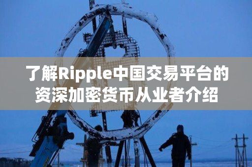 了解Ripple中国交易平台的资深加密货币从业者介绍