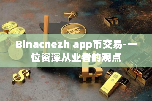 Binacnezh app币交易-一位资深从业者的观点 Binacnezh app币交易-一位资深从业者的观点