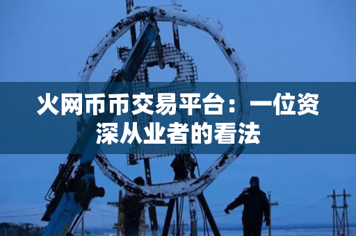 火网币币交易平台：一位资深从业者的看法