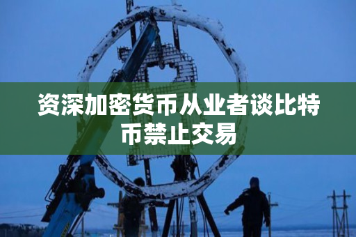 资深加密货币从业者谈比特币禁止交易 资深加密货币从业者谈比特币禁止交易