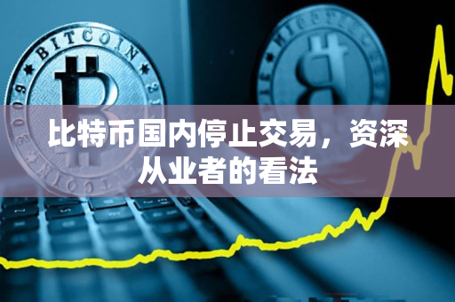比特币国内停止交易,资深从业者的看法 比特币国内停止交易,资深从业者的看法