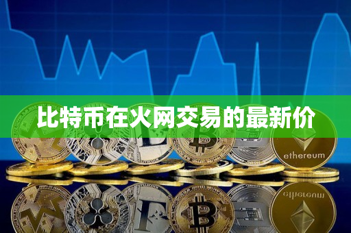 比特币在火网交易的最新价 比特币在火网交易的最新价