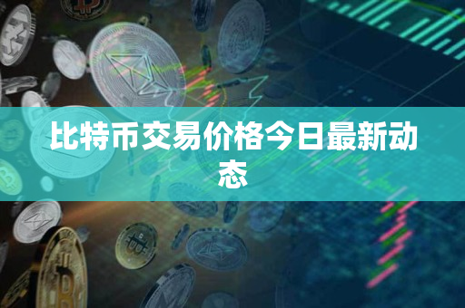 比特币交易价格今日最新动态 比特币交易价格今日最新动态