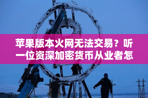 苹果版本火网无法交易?听一位资深加密货币从业者怎么说 苹果版本火网无法交易?听一位资深加密货币从业者怎么说