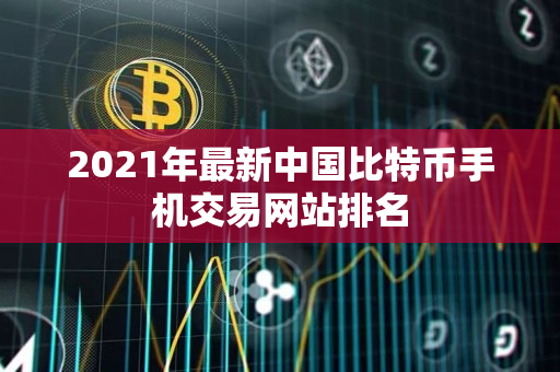 2021年最新中国比特币手机交易网站排名 2021年最新中国比特币手机交易网站排名