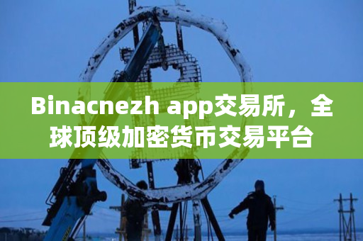 Binacnezh app交易所,全球顶级加密货币交易平台 Binacnezh app交易所,全球顶级加密货币交易平台