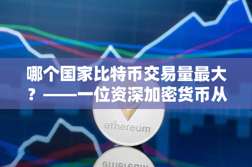 哪个国家比特币交易量最大?——一位资深加密货币从业者的观点 哪个国家比特币交易量最大?——一位资深加密货币从业者的观点