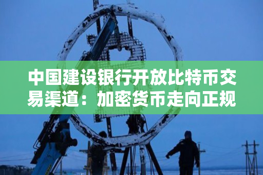 中国建设银行开放比特币交易渠道:加密货币走向正规化? 中国建设银行开放比特币交易渠道:加密货币走向正规化?