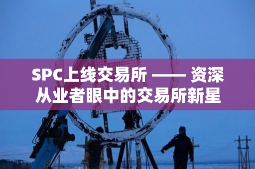 SPC上线交易所 —— 资深从业者眼中的交易所新星 SPC上线交易所 —— 资深从业者眼中的交易所新星