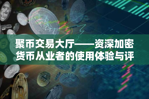 聚币交易大厅——资深加密货币从业者的使用体验与评价 聚币交易大厅——资深加密货币从业者的使用体验与评价
