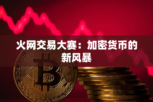 火网交易大赛:加密货币的新风暴 火网交易大赛:加密货币的新风暴