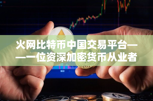 火网比特币中国交易平台——一位资深加密货币从业者的评价