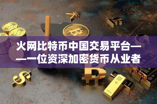 火网比特币中国交易平台——一位资深加密货币从业者的评价 火网比特币中国交易平台——一位资深加密货币从业者的评价