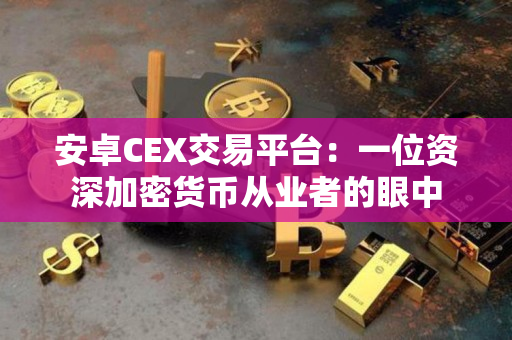 安卓CEX交易平台:一位资深加密货币从业者的眼中 安卓CEX交易平台:一位资深加密货币从业者的眼中