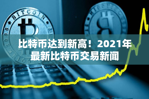 比特币达到新高!2021年最新比特币交易新闻 比特币达到新高!2021年最新比特币交易新闻
