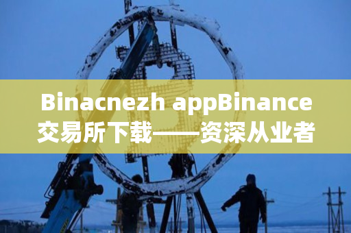 Binacnezh appBinance交易所下载——资深从业者分享 Binacnezh appBinance交易所下载——资深从业者分享