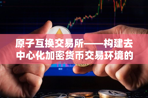 原子互换交易所——构建去中心化加密货币交易环境的利器 原子互换交易所——构建去中心化加密货币交易环境的利器