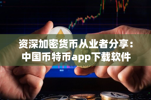 资深加密货币从业者分享：中国币特币app下载软件