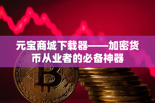 元宝商城下载器——加密货币从业者的必备神器 元宝商城下载器——加密货币从业者的必备神器