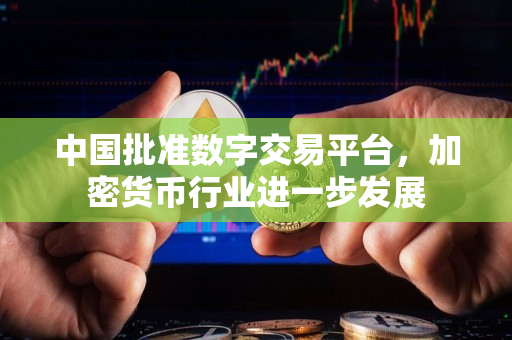中国批准数字交易平台,加密货币行业进一步发展 中国批准数字交易平台,加密货币行业进一步发展