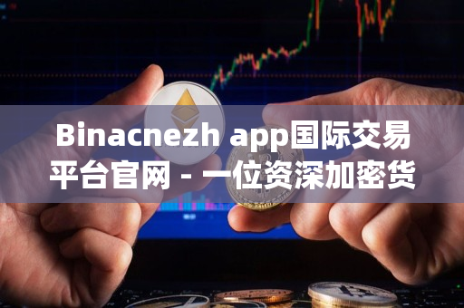 Binacnezh app国际交易平台官网 - 一位资深加密货币从业者的评价 Binacnezh app国际交易平台官网 - 一位资深加密货币从业者的评价