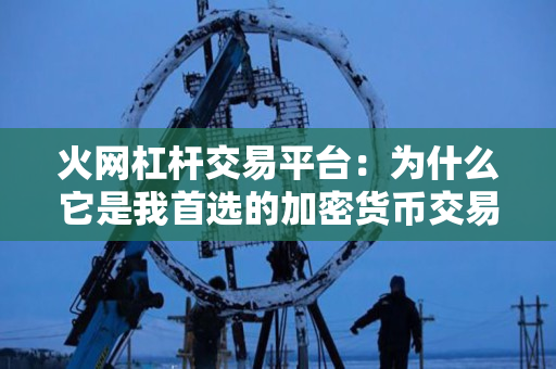 火网杠杆交易平台：为什么它是我首选的加密货币交易平台