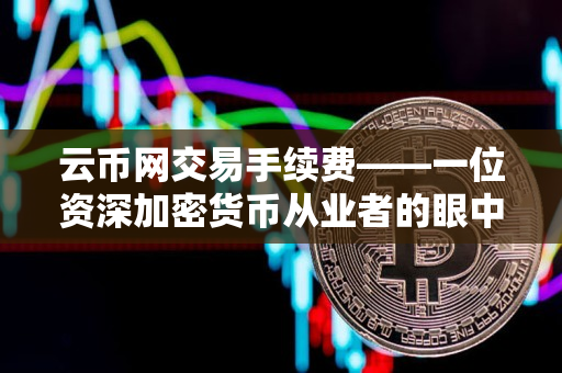 云币网交易手续费——一位资深加密货币从业者的眼中钉 云币网交易手续费——一位资深加密货币从业者的眼中钉