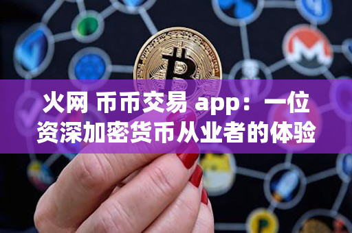 火网 币币交易 app:一位资深加密货币从业者的体验和评价 火网 币币交易 app:一位资深加密货币从业者的体验和评价