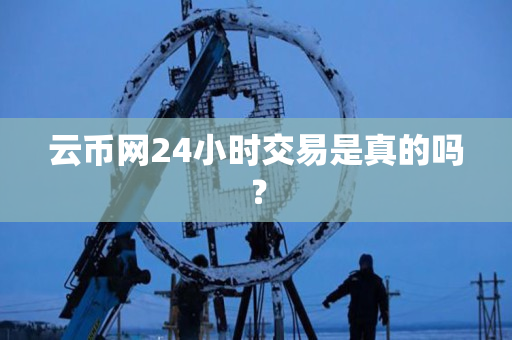 云币网24小时交易是真的吗? 云币网24小时交易是真的吗?