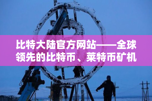 比特大陆官方网站——全球领先的比特币、莱特币矿机生产厂商 比特大陆官方网站——全球领先的比特币、莱特币矿机生产厂商
