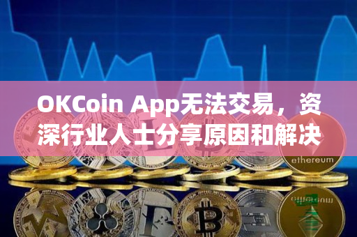 OKCoin App无法交易，资深行业人士分享原因和解决方法