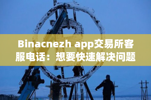 Binacnezh app交易所客服电话：想要快速解决问题，打电话是明智选择