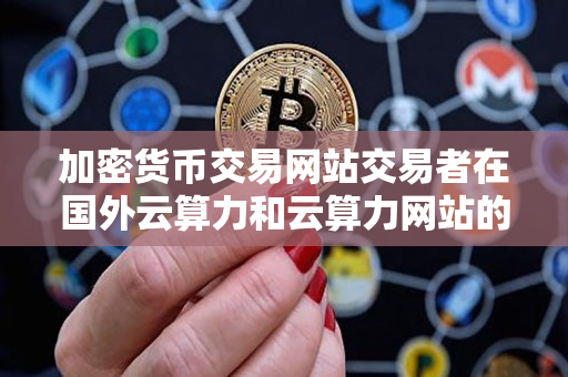 加密货币交易网站交易者在国外云算力和云算力网站的使用指导 加密货币交易网站交易者在国外云算力和云算力网站的使用指导