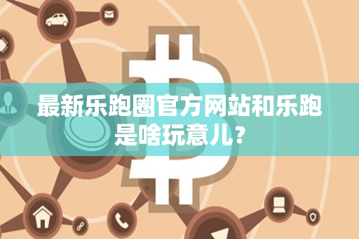 最新乐跑圈官方网站和乐跑是啥玩意儿? 最新乐跑圈官方网站和乐跑是啥玩意儿?