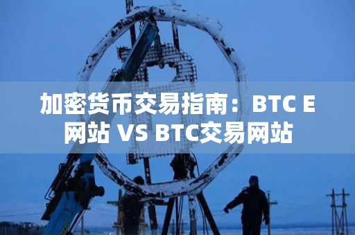 加密货币交易指南：BTC E网站 VS BTC交易网站