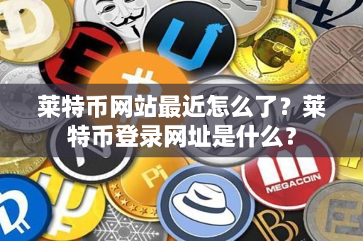 莱特币网站最近怎么了？莱特币登录网址是什么？
