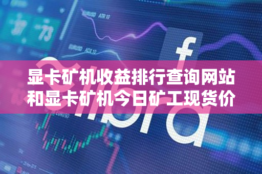 显卡矿机收益排行查询网站和显卡矿机今日矿工现货价格 显卡矿机收益排行查询网站和显卡矿机今日矿工现货价格