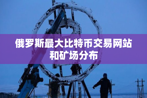 俄罗斯最大比特币交易网站和矿场分布 俄罗斯最大比特币交易网站和矿场分布