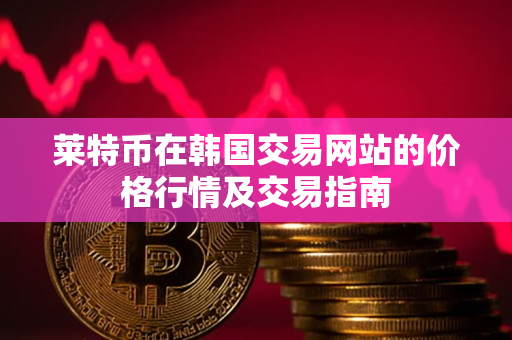 莱特币在韩国交易网站的价格行情及交易指南 莱特币在韩国交易网站的价格行情及交易指南