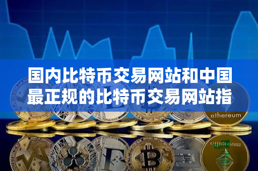 国内比特币交易网站和中国最正规的比特币交易网站指南