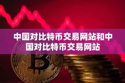 中国对比特币交易网站和中国对比特币交易网站 中国对比特币交易网站和中国对比特币交易网站